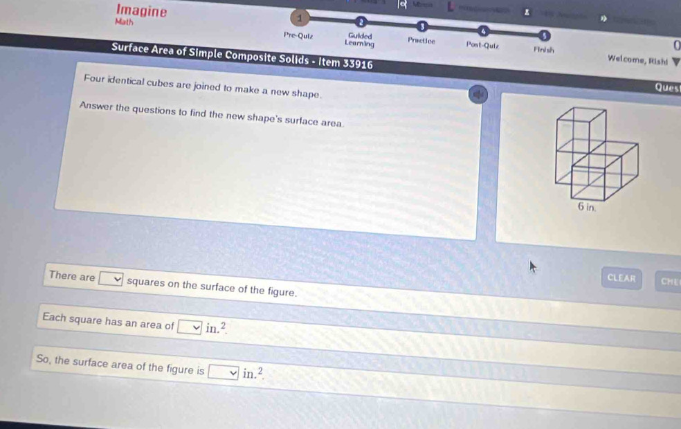 Imagine Math 
1 
Pre-Quiz Learning 
Guided Practice Post-Quiz Welcome, Rishi 
Fnish 
Surface Area of Simple Composite Solids - Item 33916 Ques 
Four identical cubes are joined to make a new shape. 
Answer the questions to find the new shape's surface area. 
CLEAR CME 
There are sqrt() squares on the surface of the figure. 
Each square has an area of □ in.^2. 
So, the surface area of the figure is □ in.^2.