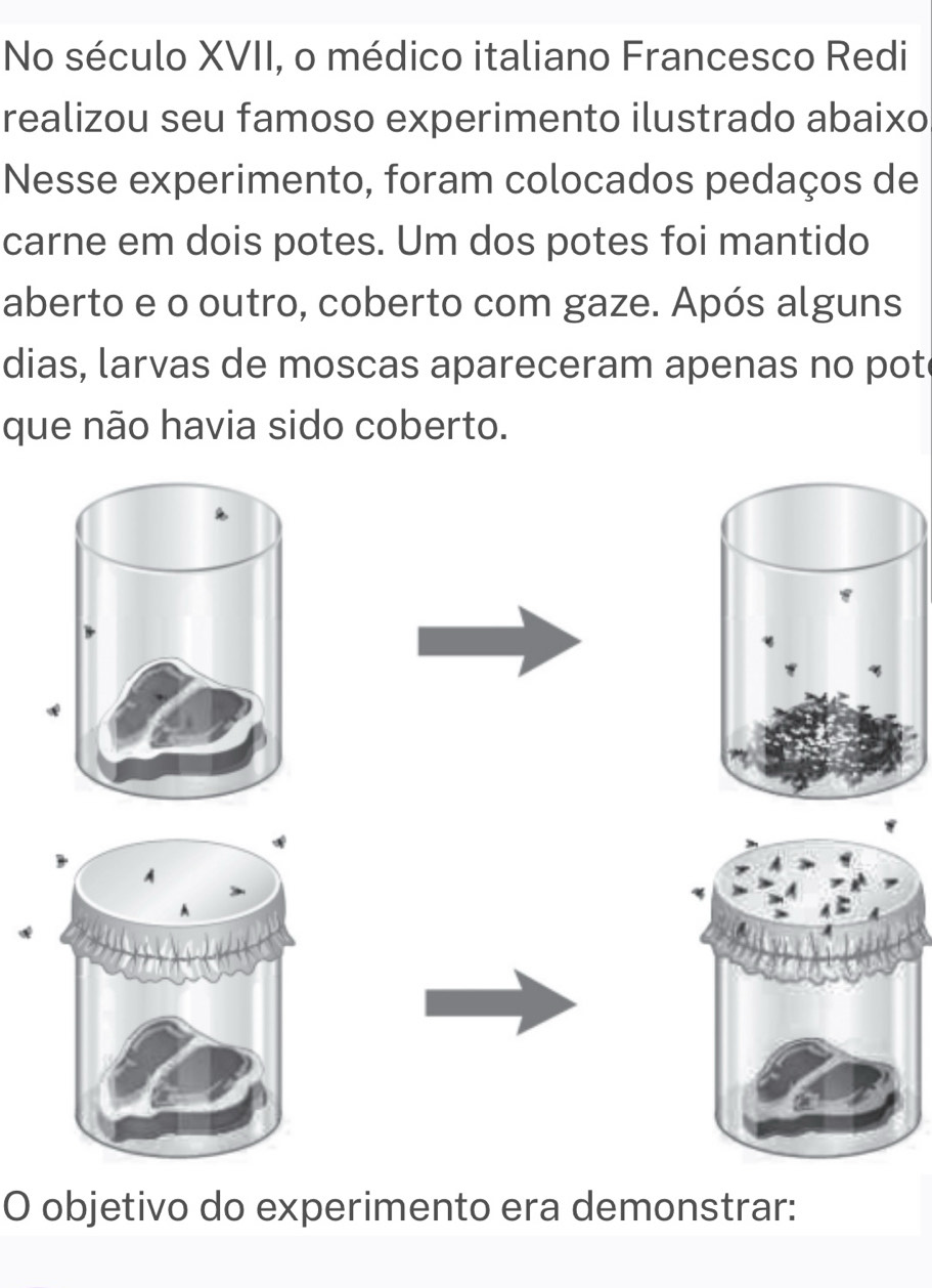 No século XVII, o médico italiano Francesco Redi 
realizou seu famoso experimento ilustrado abaixo 
Nesse experimento, foram colocados pedaços de 
carne em dois potes. Um dos potes foi mantido 
aberto e o outro, coberto com gaze. Após alguns 
dias, larvas de moscas apareceram apenas no pot 
que não havia sido coberto. 
* 
O objetivo do experimento era demonstrar: