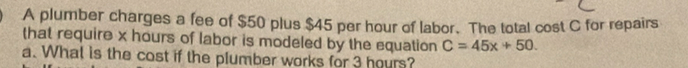 A plumber charges a fee of $50 plus $45 per hour of labor. The total cost C for repairs 
that require x hours of labor is modeled by the equation C=45x+50. 
a. What is the cost if the plumber works for 3 hours?