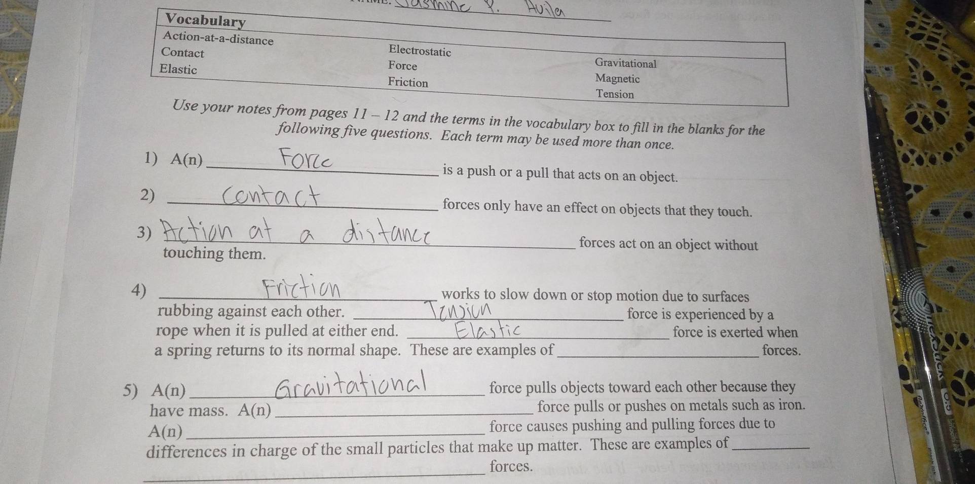 Vocabulary
_
_
Action-at-a-distance Electrostatic
Contact
Force
Gravitational
Elastic Friction Magnetic
Tension
Use your notes from pages 11 - 12 and the terms in the vocabulary box to fill in the blanks for the
following five questions. Each term may be used more than once.
1 A(n) _is a push or a pull that acts on an object.
2) _forces only have an effect on objects that they touch.
_
3)
forces act on an object without
touching them.
4) _works to slow down or stop motion due to surfaces
rubbing against each other. _force is experienced by a
rope when it is pulled at either end. _force is exerted when
a spring returns to its normal shape. These are examples of_ forces.
5) A(n) _ force pulls objects toward each other because they
have mass. A( (n) _force pulls or pushes on metals such as iron.
_ A(n)
force causes pushing and pulling forces due to
differences in charge of the small particles that make up matter. These are examples of_
_
forces.