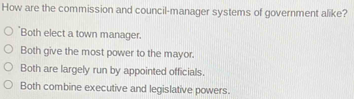 How are the commission and council-manager systems of government alike?
Both elect a town manager.
Both give the most power to the mayor.
Both are largely run by appointed officials.
Both combine executive and legislative powers.