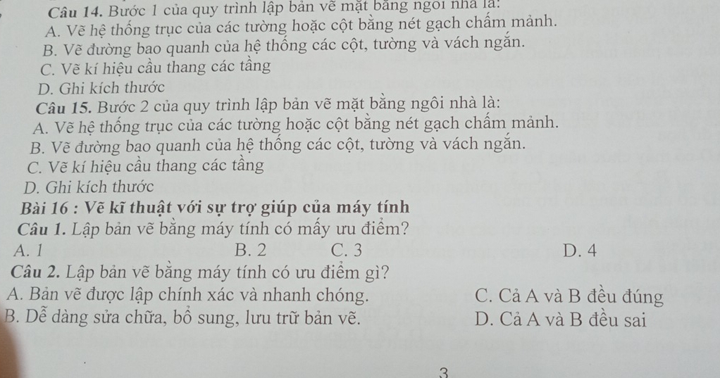 Bước 1 của quy trình lập bản về mặt bảng ngôi nhà là:
A. Vẽ hệ thống trục của các tường hoặc cột bằng nét gạch chấm mảnh.
B. Vẽ đường bao quanh của hệ thống các cột, tường và vách ngắn.
C. Vẽ kí hiệu cầu thang các tầng
D. Ghi kích thước
Câu 15. Bước 2 của quy trình lập bản vẽ mặt bằng ngôi nhà là:
A. Vẽ hệ thống trục của các tường hoặc cột bằng nét gạch chấm mảnh.
B. Vẽ đường bao quanh của hệ thống các cột, tường và vách ngắn.
C. Vẽ kí hiệu cầu thang các tầng
D. Ghi kích thước
Bài 16 : Vẽ kĩ thuật với sự trợ giúp của máy tính
Câu 1. Lập bản vẽ bằng máy tính có mấy ưu điểm?
A. 1 B. 2 C. 3 D. 4
Câu 2. Lập bản vẽ bằng máy tính có ưu điểm gì?
A. Bản vẽ được lập chính xác và nhanh chóng. C. Cả A và B đều đúng
B. Dễ dàng sửa chữa, bổ sung, lưu trữ bản vẽ. D. Cả A và B đều sai
3