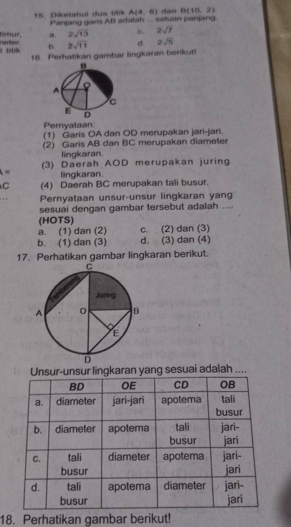 Diketahui dua titik A(4,6) dan B(10,2). 
Panjang garis AB adalah ... satuan panjang.
timur, a. 2sqrt(13)
C. 2sqrt(7)
neter. d. 2sqrt(5)
i titik b. 2sqrt(11)
16. Perhatikan gambar lingkaran berikut!
Pernyataan:
(1) Garis OA dan OD merupakan jari-jari.
(2) Garis AB dan BC merupakan diameter
lingkaran.
(3) Daerah AOD merupakan juring
A=
lingkaran.
C (4) Daerah BC merupakan tali busur.
Pernyataan unsur-unsur lingkaran yang
sesuai dengan gambar tersebut adalah ....
(HOTS)
a. (1) dan (2) c. (2) dan (3)
b. (1) dan (3) d. (3) dan (4)
17. Perhatikan gambar lingkaran berikut.
Unsur-unsur lingkaran yang sesuai adalah ....
18. Perhatikan gambar berikut!