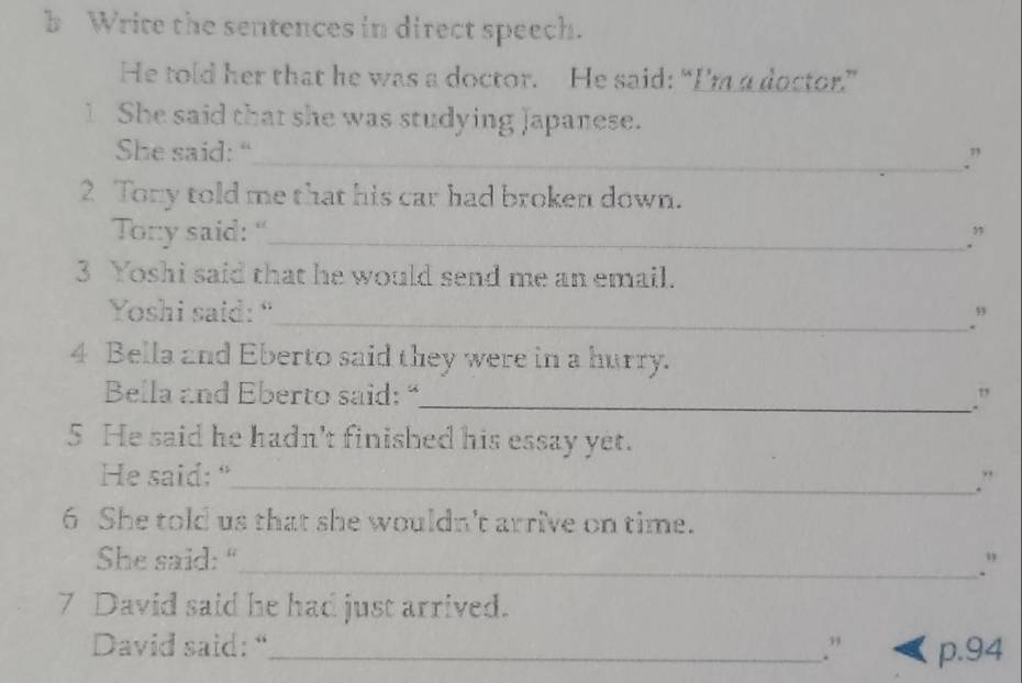 Write the sentences in direct speech. 
He told her that he was a doctor. He said: “I'm a doctor.” 
1 She said that she was studying Japanese. 
She said: 
_.” 
2 Tony told me that his car had broken down. 
Tony said: “_ .” 
3 Yoshi said that he would send me an email. 
Yoshi said: “ 
_.” 
4 Bella and Eberto said they were in a hurry. 
Bella and Eberto said: “_ .” 
5 He said he hadn't finished his essay yet. 
He said: "_ .” 
6 She told us that she wouldn't arrive on time. 
She said: "_ ." 
7 David said he had just arrived. 
David said: “_ .” p. 94