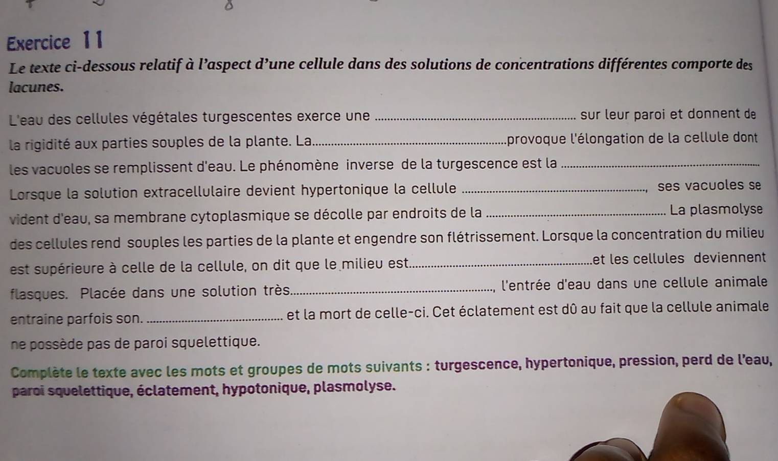 Le texte ci-dessous relatif à l’aspect d’une cellule dans des solutions de concentrations différentes comporte des 
lacunes. 
L'eau des cellules végétales turgescentes exerce une _sur leur paroi et donnent de 
la rigidité aux parties souples de la plante. La._ lprovoque l'élongation de la cellule dont 
les vacuoles se remplissent d'eau. Le phénomène inverse de la turgescence est la_ 
Lorsque la solution extracellulaire devient hypertonique la cellule _ses vacuoles se 
vident d'eau, sa membrane cytoplasmique se décolle par endroits de la _La plasmolyse 
des cellules rend souples les parties de la plante et engendre son flétrissement. Lorsque la concentration du milieu 
est supérieure à celle de la cellule, on dit que le milieu est. _let les cellules deviennent 
flasques. Placée dans une solution très._ l'entrée d'eau dans une cellule animale 
entraine parfois son. _et la mort de celle-ci. Cet éclatement est dû au fait que la cellule animale 
ne possède pas de paroi squelettique. 
Complète le texte avec les mots et groupes de mots suivants : turgescence, hypertonique, pression, perd de l’eau, 
paroi squelettique, éclatement, hypotonique, plasmolyse.