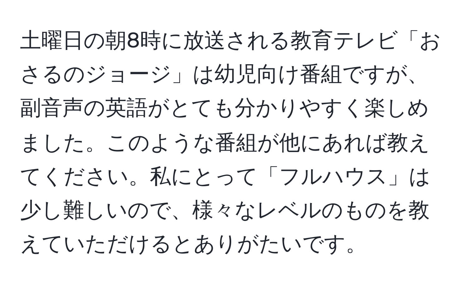 土曜日の朝8時に放送される教育テレビ「おさるのジョージ」は幼児向け番組ですが、副音声の英語がとても分かりやすく楽しめました。このような番組が他にあれば教えてください。私にとって「フルハウス」は少し難しいので、様々なレベルのものを教えていただけるとありがたいです。