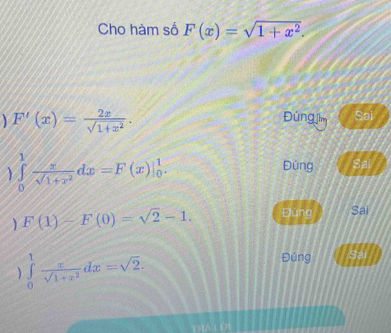 Cho hàm số F(x)=sqrt(1+x^2). 
1 F'(x)= 2x/sqrt(1+x^2) . Đúng jìm Sai
∈tlimits _0^(1frac x)sqrt(1+x^2)dx=F(x)|_0^(1.
Đùng Sal
F(1)-F(0)=sqrt 2)-1. Đùng Sai
) ∈tlimits _0^(1frac x)sqrt(1+x^2)dx=sqrt(2).
Đúng Sai