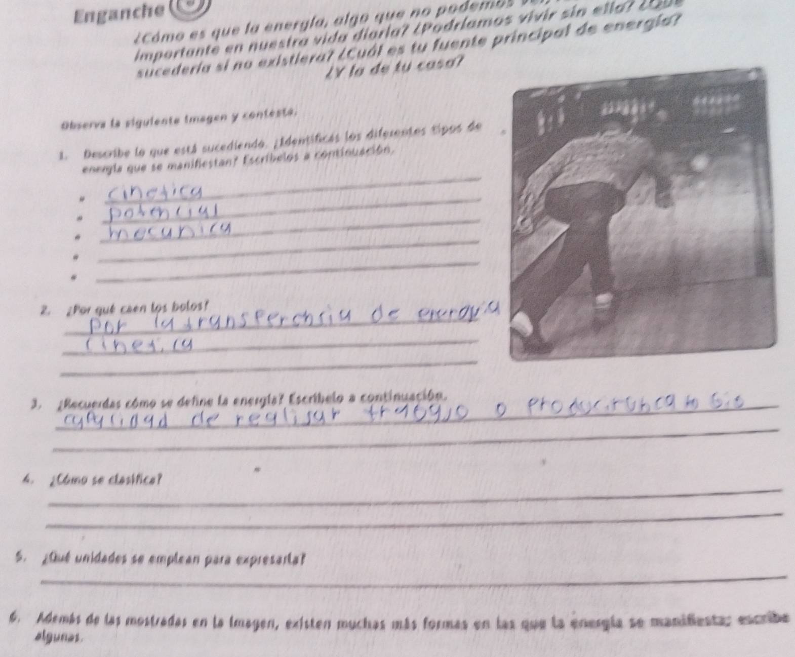 Enganche 
¿Cómo es que la energla, algo que no podem o 
importante en n uestra v i da dioria? ( P odríamos viv ir s in e l l a r c 
sucedería si no existiera? ¿Cuál es tu fuente principal de energía? 
LY lo de tu caso? 
Observa la siguiente imagen y contesta. 
1. Describe lo que está sucediendo. ¿Identificas los diferentes tipos de 
energla que se manificstan? Escríbelos a continuación, 
# 
_ 
_ 
_ 
_* 
_ 
. 
_ 
Z. ¿Por qué caen los bolos? 
_ 
_ 
3. ¿Recuerdas cómo se define la energla? Escríbelo a continuación. 
_ 
_ 
4. ¿Camo se clastfice? 
_ 
_ 
S. ¿Qué unidades se emplean para expresarta? 
6. Además de las mostradas en la imagen, existen muchas más formás en las que la energía se manifienta; encribe 
algunas.