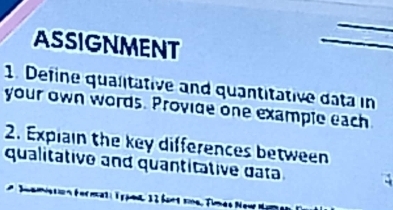 ASSIGNMENT 
1. Define qualitative and quantitative data in 
your own words. Provide one example each 
2. Explain the key differences between 
qualitative and quantitative data