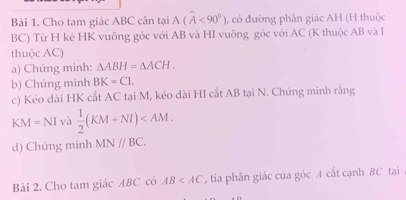 Cho tam giác ABC cân taiA(widehat A<90^0) , có đường phân giác AH (H thuộc
BC) Từ H kẻ HK vuông góc với AB và HI vuông góc với AC (K thuộc AB và I 
thuộc AC) 
a) Chứng minh: △ ABH=△ ACH. 
b) Chúng minh BK=CI. 
c) Kéo dài HK cắt AC tại M, kéo dài HI cắt AB tại N. Chứng minh rằng 
KN A=NI I và  1/2 (KM+NI) . 
d) Chứng minh MN//BC. 
Bài 2. Cho tam giác ABC có AB , tia phân giác của góc A cắt cạnh BC tại