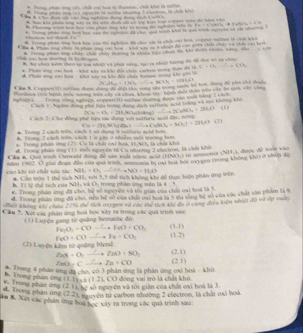 Trong phần ứng (đ), chất exi hoà là flaorine, chất khô là suffur
d. Trong phần ứng (c), nguyện rà sutfor nhường 2 clectron, là chải khi
Cầu 3 Cho dịnh sải vào ông nghiệm dụng dung dịch CuSO,
# San khi phần ứng xáy ra thi trên định sắt có lớp kim loại copper màu đô bảm vào
b. Phương trình hoa học của phân ứng xay ra trong thí nghiệm trên là Iv+CuSO_4to FeSO_4+Cu
c. Trong phần ứng hoa học của thứ nghiệm đã cho-quá trình khủ là quả trình nguyên tả sải nhưường 2
electron trở thành Fe
d. Trong phân ứng hoa học của thi nghiệm đã cho: sát là chất osi hoá, copper sulfae là chất khí
Câu 4. Phan ứng chấy là phan tng ớxi hoa - khu xây ra ở nhiệt độ cao giữa chất chảy và chất oxi hoà
8. Trong phan ứng cháy, chất chấy thường là nhiên liệu (than đá, khi thiên nhiên, xàng, dầu 、 COI
Chia cxi hoa thường là lydrogen
B. Sự cháy kêm theo sự toa nhiệt và phát sáng, tạo ra nhiệt lượng đủ để duy trì sự chây
c. Phán dng 0xi hoá - khí xáy ra khi đột cháy carbon trong than đá 1a:C+O_2to CO_2
d. Phán ứng cxi hoa - kht say ra khi đội chây buane trong khi gas là:
2C_4H_10+13O_2,0O8CO_2+10H_2O
bx
Cần 5. Copper(II) sulfate được dùng 4k điệt tào, rong rêu trong nước * bơi; dùng để pha chế thuộc
Bordaux (trừ bệnh móc sương trên cây cả chua, khoai tây; bệnh thôi thần trên cây ăn qua, cây công
nghiệp). .. Trong công nghiệp, copper(II) sulfate thường được sản xuất bằng 2 cách.
Cách 1: Ngắm đóng phế liệu trong dung dịch sulturic acid loàng và sực không khí:
2Ca+O_2+2H_2SO_4(lol ng ) 2to 2CuSO_4+2H_2O (1)
Cách 2: Cho đồng phé liệu tác dụng với sulfurie acid đặc, nóng
Cu+2H_2SO_4(d3 CuSO_4+SO_2uparrow +2H_2O (2)
a. Trong 2 cách trên, cách 1 sử dụng it sulfuric acid hơn.
6. Trong 2 cách trên, cách 1 ít gây ô nhiễm môi trường hơn.
e. Trong phản ứng (2): Cu là chất oxi hoá, H_2SO_4 là chất khử.
d. Trong phân ứng (1). mỗi nguyên từ Cu nhường 2 electron, là chất khử.
Cần 6, Quá trình Ostwald đùng để sản xuất nitric acid (HNO_3) từ ammonia () (H_1) 1 được đề xuất vào
năm 1902. Ở giai đoạn đầu của quá trình, ammonia bị oxi hoá bởi oxygen (trong không khí) ở nhiệt độ
cao khi có chất xúc tác: NH_3+O_2xrightarrow O'+NO+H_2O
a. Cần trộn 1 thể tích NH_3 với 5,5 thể tích không khí để thực hiện phân ứng trên.
b. Titethe í  ủ a NH_3 và O_2 trong phần ứng trên là 4:5.
e. Trong phản ứng đã cho, hhat e số nguyên và tối giản của chất oxi hoá là 5.
d. Trong phản ứng đã cho, nều hc số của chất oxi hoá là 5 thì tổng h_ 1 số của các chất sản phẩm là 9.
(Biết không khí chứa 21% thể tích oxygen và các thể tích khi đo ở cùng điều kiện nhiệt độ và áp suất)
Cầu 7. Xét các phân ứng hoá học xây ra trong các quá trình sau:
(1) Luyện gang từ quặng hematite đó:
Fe_2O_3+COto FeO+CO_2 (1,1)
FeO+COxrightarrow CFe+CO_2
(1.2)
(2) Luyện kêm từ quặng blend:
ZnS+O_2to ZnO+SO_2
(2,1)
ZnOto Cxrightarrow ?Zn+CO
(2.1)
a. Trong 4 phản ứng đã cho, có 3 phản ứng là phản ứng oxi hoá - khử
b. Trong phản ứng (1.1) và (1.2) , CO đóng vai trò là chất khủ,
c. Trong phản ứng (2.1),hhat c số nguyên và tối giản của chất oxi hoá là 3.
d. Trong phân ứng (2.2) 6 nguyên tứ carbon nhường 2 electron, là chất oxi hoá.
âu 8. Xét các phán ứng hoá học xảy ra trong các quá trình sau: