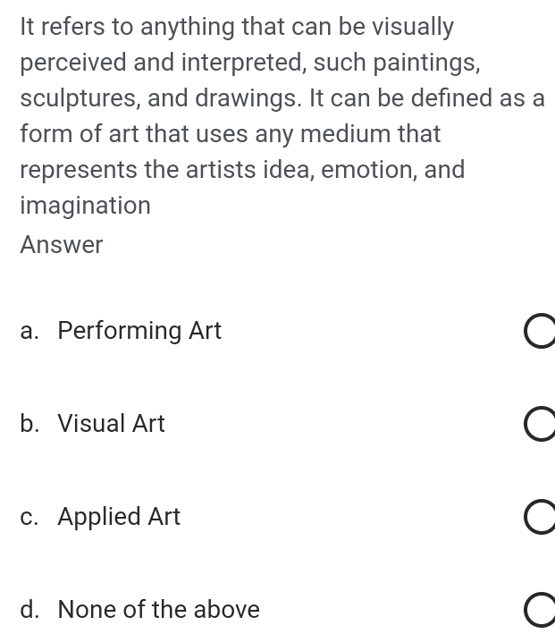 It refers to anything that can be visually
perceived and interpreted, such paintings,
sculptures, and drawings. It can be defined as a
form of art that uses any medium that
represents the artists idea, emotion, and
imagination
Answer
a. Performing Art
b. Visual Art
c. Applied Art
d. None of the above