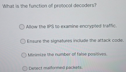 What is the function of protocol decoders?
Allow the IPS to examine encrypted traffic.
Ensure the signatures include the attack code.
Minimize the number of false positives.
Detect malformed packets.