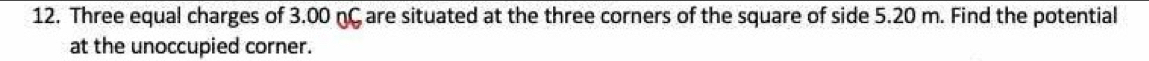 Three equal charges of 3.00 nC are situated at the three corners of the square of side 5.20 m. Find the potential 
at the unoccupied corner.