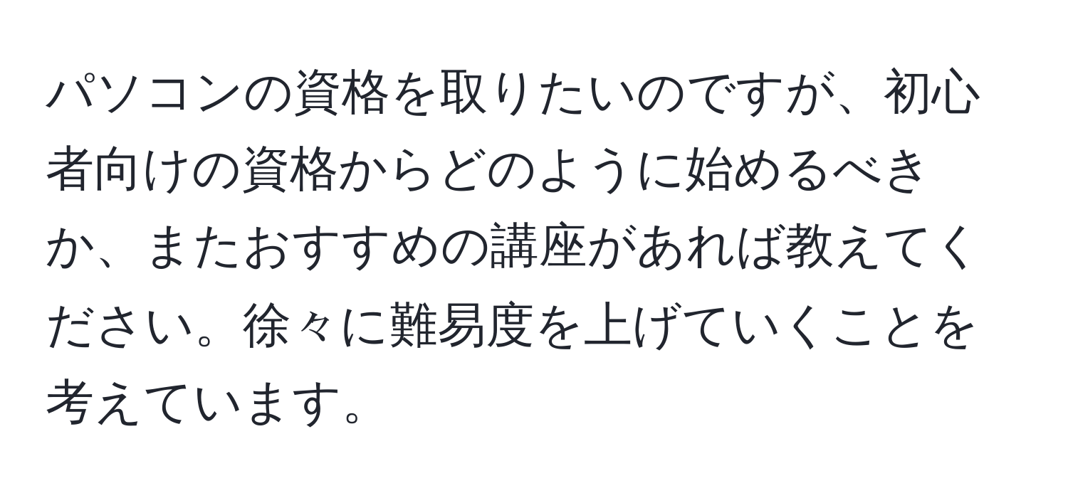 パソコンの資格を取りたいのですが、初心者向けの資格からどのように始めるべきか、またおすすめの講座があれば教えてください。徐々に難易度を上げていくことを考えています。