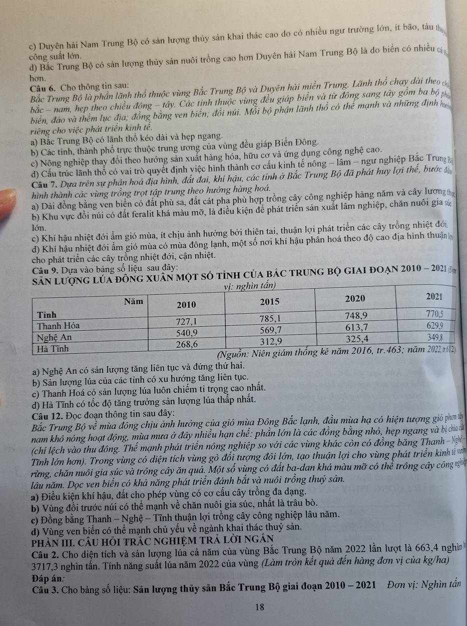 c) Duyên hải Nam Trung Bộ có sản lượng thủy sản khai thác cao do có nhiều ngư trường lớn, ít bão, tàu t
công suất lớn.
d) Bắc Trung Bộ có sản lượng thủy sản nuôi trồng cao hơn Duyên hải Nam Trung Bộ là do biển có nhiều
hơn.
Câu 6. Cho thông tin sau:
Bắc Trung Bộ là phần lãnh thổ thuộc vùng Bắc Trung Bộ và Duyên hải miền Trung. Lãnh thổ chạy dài theo 
bắc - nam, hẹp theo chiều đông - tây. Các tinh thuộc vùng đều giáp biên và từ đông sang tây gồm ba bộ p
biển, đảo và thềm lục địa; đồng bằng ven biến; đồi núi. Mỗi bộ phận lãnh thổ có thể mạnh và những định mô
riếng cho việc phát triển kinh tế.
a) Bắc Trung Bộ có lãnh thổ kéo dài và hẹp ngang.
b) Các tinh, thành phố trực thuộc trung ương của vùng đều giáp Biển Đông.
c) Nộng nghiệp thay đổi theo hướng sản xuất hàng hóa, hữu cơ và ứng dụng công nghệ cao.
d) Cầu trúc lãnh thổ có vai trò quyết định việc hình thành cơ cầu kinh tế nông - lâm - ngư nghiệp Bắc TrungB
Câu 7. Dựa trên sự phân hoá địa hình, đất đai, khí hậu, các tinh ở Bắc Trung Bộ đã phát huy lợi thế, bước đầu
hình thành các vùng trồng trọt tập trung theo hướng hàng hoá.
a) Dải đồng bằng ven biển có đất phù sa, đất cát pha phù hợp trồng cây công nghiệp hàng năm và cây lương tị
b) Khu vực đồi núi có đất feralit khá màu mỡ, là điều kiện để phát triển sản xuất lâm nghiệp, chăn nuôi gia sứ
lớn.
c) Khí hậu nhiệt đới ẩm gió mùa, ít chịu ảnh hưởng bởi thiên tai, thuận lợi phát triển các cây trồng nhiệt đới
d) Khí hậu nhiệt đới ẩm gió mùa có mùa đông lạnh, một số nơi khí hậu phần hoá theo độ cao địa hình thuận h
cho phát triển các cây trồng nhiệt đới, cận nhiệt.
Câu 9. Dựa vào bảng số liệu sau đây:
lủa đông xuân một số tỉnh của bác trung bọ giai đoạn 2010 - 2021 Đm
a) Nghệ An có sản lượng tăng liên tục và đứng thứ hai.
b) Sản lượng lúa của các tỉnh có xu hướng tăng liên tục.
c) Thanh Hoá có sản lượng lúa luôn chiếm tỉ trọng cao nhất.
d) Hà Tĩnh có tốc độ tăng trưởng sản lượng lúa thấp nhất.
Câu 12. Đọc đoạn thông tin sau đây:
Bắc Trung Bộ về mùa đông chịu ảnh hưởng của gió mùa Đông Bắc lạnh, đầu mùa hạ có hiện tượng gió phơm tây
nam khô nóng hoạt động, mùa mưa ở đây nhiều hạn chế: phần lớn là các đồng bằng nhỏ, hẹp ngang và bị chia cấ
(chi lệch vào thu đông. Thế mạnh phát triển nông nghiệp so với các vùng khác còn có đồng băng Thanh - Ngà
Tĩnh lớn hơn). Trong vùng có diện tích vùng gò đổi tượng đôi lớn, tạo thuận lợi cho vùng phát triển kinh lế vư
rừng, chăn nuôi gia súc và trông cây ăn quả. Một số vùng có đất ba-dan khá màu mỡ có thể trông cây công  
lâu năm. Dọc ven biển có khả năng phát triển đánh bắt và nuôi trồng thuỷ sản.
a) Điều kiện khí hậu, đất cho phép vùng có cơ cấu cây trồng đa dạng.
b) Vùng đồi trước núi có thể mạnh về chăn nuôi gia súc, nhất là trâu bò.
c) Đồng bằng Thanh - Nghệ - Tĩnh thuận lợi trồng cây công nghiệp lâu năm.
d) Vùng ven biển có thể mạnh chủ yếu về ngành khai thác thuỷ sản.
pHÂN III. CÂU HỏI tRÁC nGHIỆM tRẢ lờI ngẢn
Câu 2. Cho diện tích và sản lượng lúa cả năm của vùng Bắc Trung Bộ năm 2022 lần lượt là 663,4 nghì
3717,3 nghìn tấn. Tính năng suất lúa năm 2022 của vùng (Làm tròn kết quả đến hàng đơn vị của kg/ha)
Đáp án:
Câu 3. Cho bảng số liệu: Sân lượng thủy sân Bắc Trung Bộ giai đoạn 2010 - 2021 Đơn vị: Nghìn tấn
18