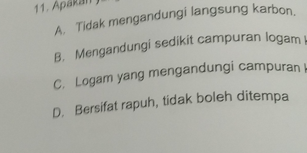 11, Apakan )
A, Tidak mengandungi langsung karbon.
B. Mengandungi sedikit campuran logam
C, Logam yang mengandungi campuran
D. Bersifat rapuh, tidak boleh ditempa