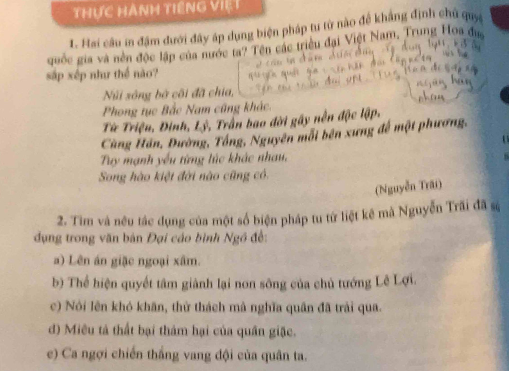 thực hành tiếng việt
1. Hai câu in đậm đưới đây áp dụng biện pháp tu từ nào để khẳng định chủ quyc
quốc gia và nền độc lập của nước ta? Tên các triều đại Việt Nam, Trung Hoa đư
sắp xếp như thể não?
Núi sông bở côi đã chia,
Phong tục Bắc Nam cũng khác.
Từ Triệu, Định, Lý, Trần bao đời gây nên độc lập
Cng Hán, Đường, Tổng, Nguyên mỗi bên xưng để một phương,
Tuy mạnh yếu từng lúc khác nhau,
Song hào kiệt đời nào cũng có.
(Nguyễn Trãi)
2. Tim và nêu tác dụng của một số biện pháp tu từ liệt kê mà Nguyễn Trãi đã số
dụng trong văn bản Đại cáo bình Ngồ đề:
a) Lên án giặc ngoại xâm.
b) Thể hiện quyết tâm giành lại non sông của chủ tướng Lê Lợi.
c) Nói lên khó khãn, thừ thách mà nghĩa quân đã trải qua.
đd) Miêu tả thất bại thám hại của quân giặc.
e) Ca ngợi chiến thắng vang đội của quân ta.