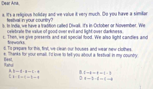 Dear Ana,
. It's a religious holiday and we value it very much. Do you have a similar
festival in your country?
b. In India, we have a tradition called Diwali. It's in October or November. We
celebrate the value of good over evil and light over darkness.
c. Then, we give presents and eat special food. We also light candles and
fireworks.
d. To prepare for this, first, we clean our houses and wear new clothes.
e. Thanks for your email. I'd love to tell you about a festival in my country.
Best
Rahul
A. b-d-a-c-e B. d-a-e-c· b
C. a-d-c-b-e
D. e-b-d-c-a