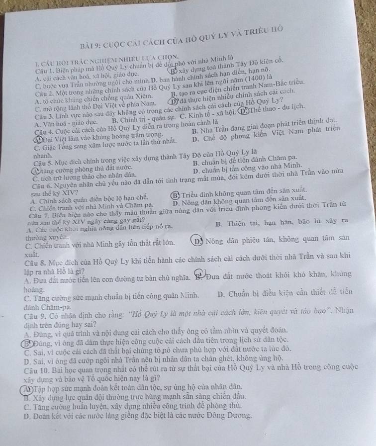 cuộc cải cách của hò quý ly và triều hỏ
1 câu hội trác nghiệm nhiều lựa chọn.
Câu 1. Biện pháp mã Hồ Quy Ly chuân bị đề đời phố với nhà Minh là
Đ xây dựng toà thành Tây Đô kiên cổ,
A. cải cách văn hoá, xã hội, giáo dục.
C. buộc vua Trần nhường ngôi cho minh D. ban hành chính sách hạn điễn, hạn nô.
Cầu 2. Một trong những chính sách của Hồ Quy Ly sau khi lên ngôi năm (1400) là
A. tổ chức khảng chiến chống quân Xiêm. B. tạo ra cục diện chiến tranh Nam-Bắc triều.
C. mở rộng lãnh thổ Đại Việt về phía Nam. D đã thực hiện nhiều chính sách cải cách.
Câu 3. Lĩnh vực nào sau dây không có trong các chính sách cái cách của Hồ Quý Ly?
A. Văn hoá - giáo dục. B. Chính trị - quân sự. C. Kinh tế - xã hội.( ①Thể thao - du lịch.
Câu 4. Cuộc cải cách của Hồ Quý Ly diễn ra trong hoàn cảnh là
④Đ Đại Việt lâm vào khủng hoàng trầm trọng. B. Nhà Trần đang giai đoạn phát triển thịnh đạt.
C. Giặc Tổng sang xâm lược nước ta lần thứ nhất. D. Chế độ phong kiến Việt Nam phát triển
nhanh.
Cậu 5. Mục đích chính trong việc xây dựng thành Tây Đô của Hồ Quý Ly là
C ăng cường phòng thủ đất nước. B. chuẩn bị đề tiến đánh Chăm pa.
C. tích trữ lượng thảo cho nhân dân. D. chuẩn bị tần công vào nhà Minh.
Cầu 6. Nguyên nhân chủ yếu nào đã dẫn tới tinh trạng mắt mùa, đói kém dưới thời nhà Trần vào nữa
sau thể kỷ XIV?
A. Chính sách quân điễn bộc lộ hạn chế, Bộ Triều đinh không quan tâm đến sản xuất.
C. Chiên tranh với nhà Minh và Chăm pa. D. Nông dân không quan tâm đến sản xuất,
Câu 7. Biểu hiện nào cho thấy mâu thuẫn giữa nông dân với triều đình phong kiến dưới thời Trần từ
nửa sau thế kỷ XIV ngày cảng gay gắt?
A. Các cuộc khới nghĩa nông dân liên tiếp nổ ra. B. Thiên tai, hạn hán, bão lũ xây ra
thường xuyên.
C. Chiến tranh với nhà Minh gây tồn thất rất lớn. Dộ Nông dân phiêu tán, không quan tâm sản
xuất.
Câu 8. Mục đích của Hồ Quý Ly khi tiển hành các chính sách cải cách dưới thời nhà Trần và sau khi
lập ra nhà Hồ là gi?
A. Đưa đất nước tiến lên con đường tư bản chủ nghĩa. B. Đưa đất nước thoát khỏi khó khãn, khủng
hoảng.
C. Tăng cường sức mạnh chuẩn bị tiến công quân Minh. D. Chuẩn bị điều kiện cần thiết đề tiền
đánh Chăm-pa.
Câu 9. Có nhận định cho rằng: “Hồ Quý Ly là một nhà cái cách lớn, kiên quyết và táo bạo”. Nhận
định trên đúng hay sai?
A. Đùng, vì quá trình và nội dung cải cách cho thấy ông có tầm nhìn và quyết đoán.
B'Đúng, vì ông đã dâm thực hiện công cuộc cải cách đầu tiên trong lịch sử dân tộc.
C. Sai, vì cuộc cải cách đã thất bại chứng tỏ nỏ chưa phù hợp với đất nước ta lúc đó.
D. Sai, vì ông đã cướp ngôi nhà Trần nên bị nhân dân ta chán ghét, không ủng hộ.
Câu 10. Bài học quan trọng nhất có thể rút ra từ sự thất bại của Hồ Quý Ly và nhà Hồ trong công cuộc
xây dựng và bảo vệ Tổ quốc hiện nay là gì?
AĐ Tập hợp sức mạnh đoàn kết toàn dân tộc, sự ủng hộ của nhân dân.
B. Xây dựng lực quân đội thường trực hùng mạnh sẵn sàng chiến đầu.
C. Tăng cường huấn luyện, xây dựng nhiều công trình để phòng thủ.
D. Đoàn kết với các nước làng giềng đặc biệt là các nước Đông Dương.