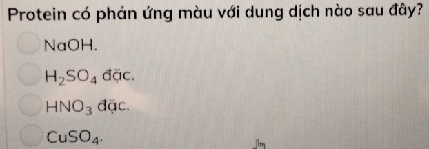 Protein có phản ứng màu với dung dịch nào sau đây?
NaOH.
H_2SO_4 đặc.
HNO_3 đặc.
CuSO_4.