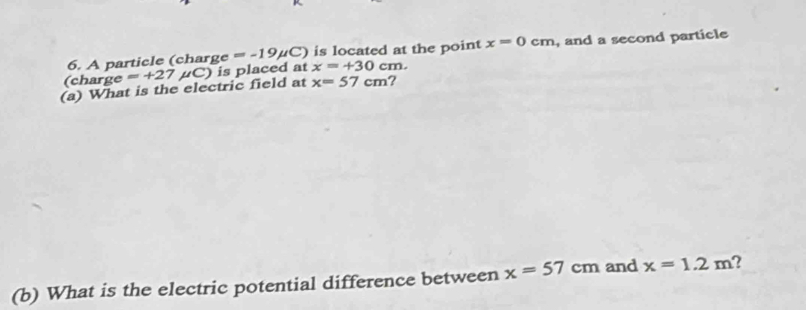 A particle (charge =-19mu C) is located at the point x=0cm , and a second particle 
(charge =+27 μC) is placed at x=+30cm. 
(a) What is the electric field at x=57cm ? 
(b) What is the electric potential difference between x=57cm and x=1.2m 2