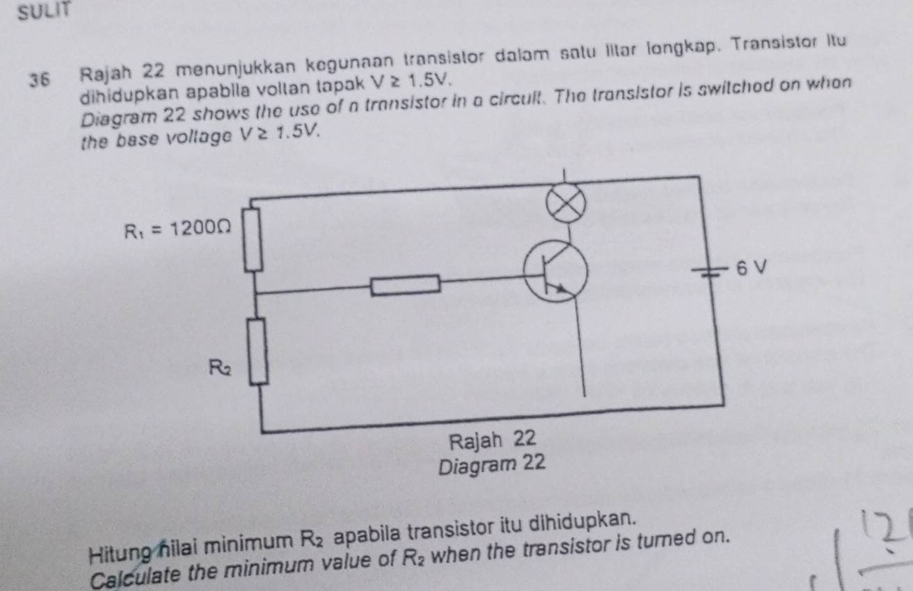 SULIT
36 Rajah 22 menunjukkan kegunaan transistor dalam satu Iitar longkap. Transistor Itu
dihidupkan apabila vollan tapak V≥ 1.5V.
Diagram 22 shows the use of a transistor in a circult. The transistor is switched on when
the base vollage V≥ 1.5V.
Hitung nilai minimum R_2 apabila transistor itu dihidupkan.
Calculate the minimum value of R_2 when the transistor is turned on.