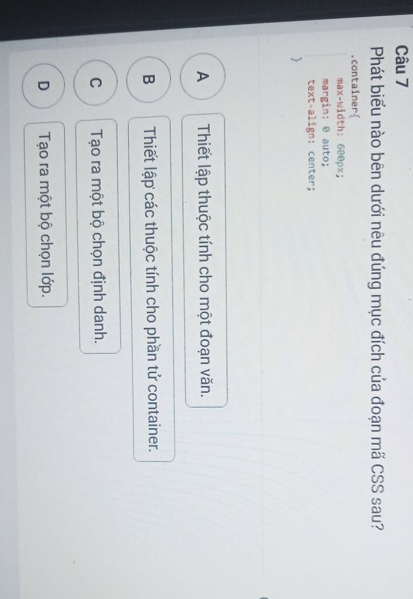 Phát biểu nào bên dưới nêu đúng mục đích của đoạn mã CSS sau?
.container
max-width: 600px;
margin: @ auto;
text-align: center;

A Thiết lập thuộc tính cho một đoạn văn.
B Thiết lập các thuộc tính cho phần tử container.
C Tạo ra một bộ chọn định danh.
D Tạo ra một bộ chọn lớp.