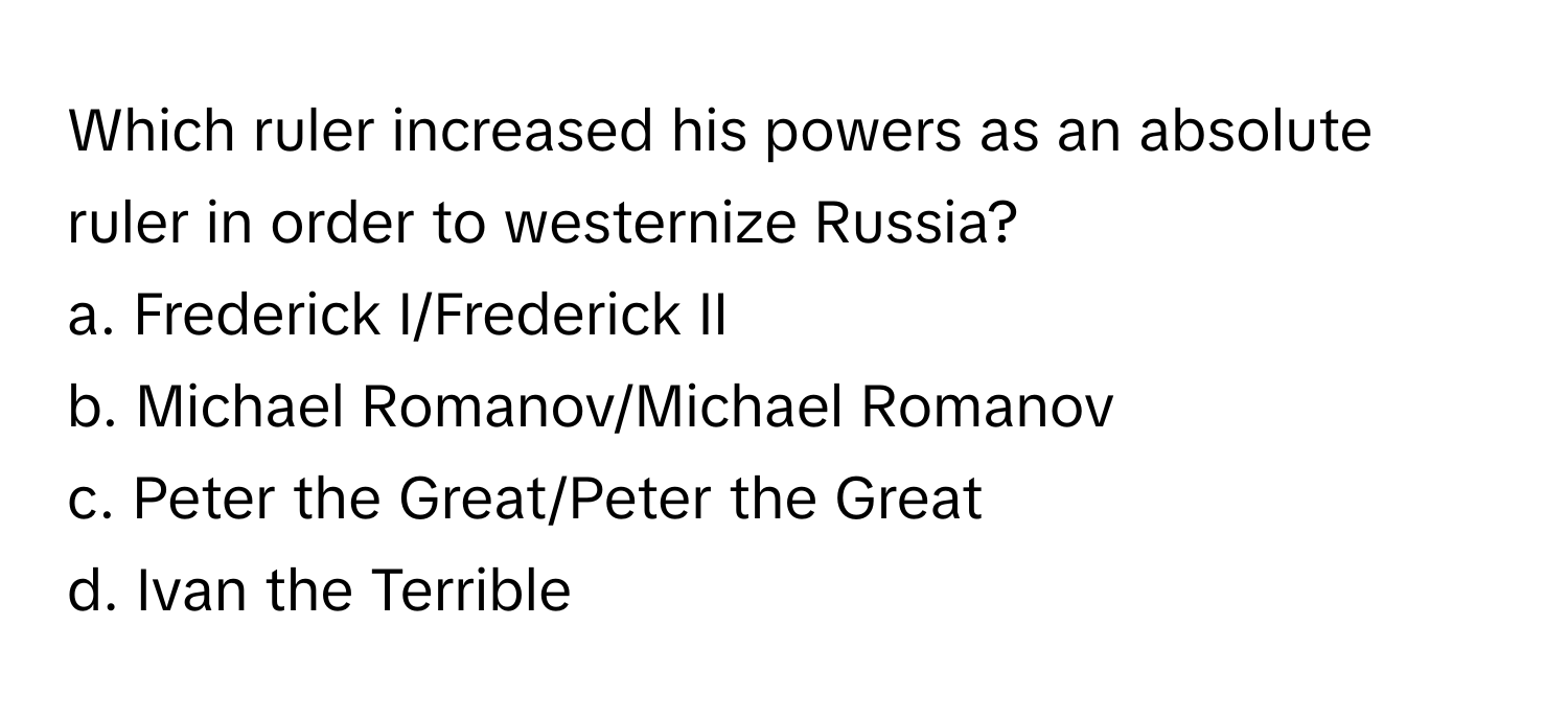 Which ruler increased his powers as an absolute ruler in order to westernize Russia? 
a. Frederick I/Frederick II 
b. Michael Romanov/Michael Romanov 
c. Peter the Great/Peter the Great 
d. Ivan the Terrible