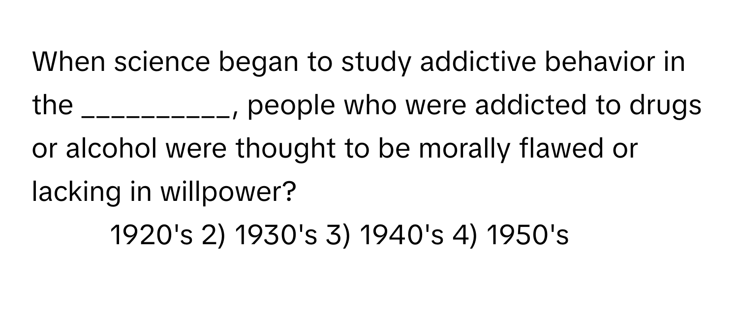 When science began to study addictive behavior in the __________, people who were addicted to drugs or alcohol were thought to be morally flawed or lacking in willpower?

1) 1920's 2) 1930's 3) 1940's 4) 1950's