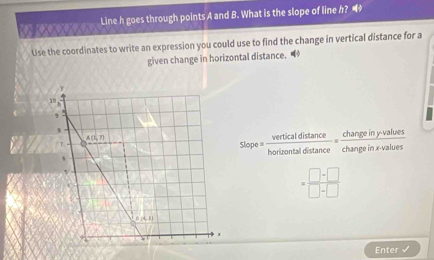 Line h goes through points A and B. What is the slope of line h?
Use the coordinates to write an expression you could use to find the change in vertical distance for a
given change in horizontal distance.  
Slop = verticaldistan ce/horizontaldistan ce = (changeiny-values)/changeinx-values 
= (□ -□ )/□ -□  
Enter