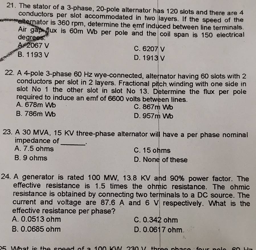 The stator of a 3 -phase, 20 -pole alternator has 120 slots and there are 4
conductors per slot accommodated in two layers. If the speed of the
alternator is 360 rpm, determine the emf induced between line terminals.
Air gap fux is 60m Wb per pole and the coil span is 150 electrical
degrees.
A. 2067 V C. 6207 V
B. 1193 V D. 1913 V
22. A 4 -pole 3 -phase 60 Hz wye-connected, alternator having 60 slots with 2
conductors per slot in 2 layers. Fractional pitch winding with one side in
slot No 1 the other slot in slot No 13. Determine the flux per pole
required to induce an emf of 6600 volts between lines.
A. 678m Wb C. 867m Wb
B. 786m Wb D. 957m Wb
23. A 30 MVA, 15 KV three-phase alternator will have a per phase nominal
impedance of_ .
A. 7.5 ohms C. 15 ohms
B. 9 ohms D. None of these
24. A generator is rated 100 MW, 13.8 KV and 90% power factor. The
effective resistance is 1.5 times the ohmic resistance. The ohmic
resistance is obtained by connecting two terminals to a DC source. The
current and voltage are 87.6 A and 6 V respectively. What is the
effective resistance per phase?
A. 0.0513 ohm C. 0.342 ohm
B. 0.0685 ohm D. 0.0617 ohm
25 What is the speed of a 100 K 230 V three phas