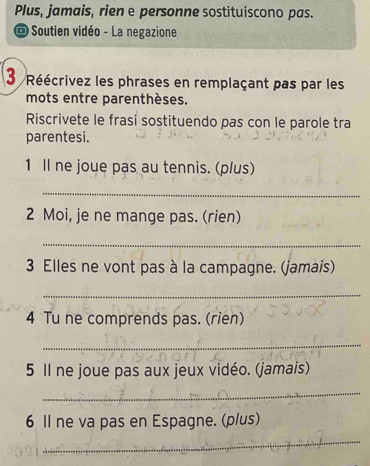 Plus, jamais, rien e personne sostituiscono pas. 
* Soutien vidéo - La negazione 
3 Réécrivez les phrases en remplaçant pas par les 
mots entre parenthèses. 
Riscrivete le frasi sostituendo pas con le parole tra 
parentesi. 
1 Il ne joue pas au tennis. (plus) 
_ 
2 Moi, je ne mange pas. (rien) 
_ 
3 Elles ne vont pas à la campagne. (jamais) 
_ 
4 Tu ne comprends pas. (rien) 
_ 
5 Il ne joue pas aux jeux vidéo. (jamais) 
_ 
6 Il ne va pas en Espagne. (plus) 
_