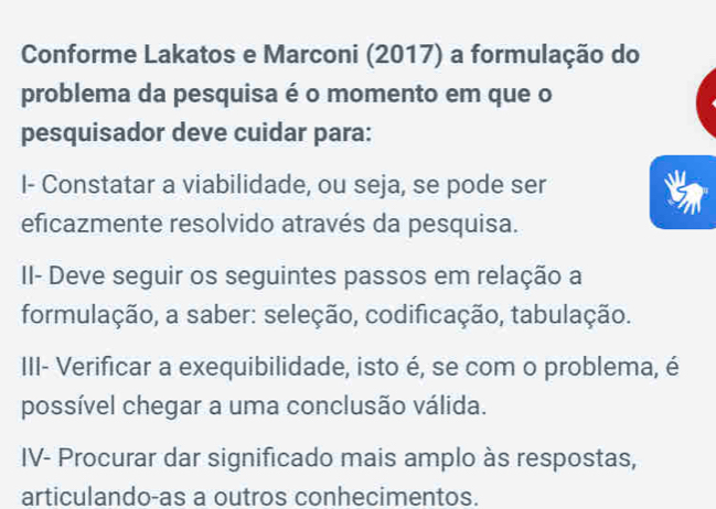 Conforme Lakatos e Marconi (2017) a formulação do 
problema da pesquisa é o momento em que o 
pesquisador deve cuidar para: 
I- Constatar a viabilidade, ou seja, se pode ser 
eficazmente resolvido através da pesquisa. 
II- Deve seguir os seguintes passos em relação a 
formulação, a saber: seleção, codificação, tabulação. 
III- Verificar a exequibilidade, isto é, se com o problema, é 
possível chegar a uma conclusão válida. 
IV- Procurar dar significado mais amplo às respostas, 
articulando-as a outros conhecimentos.