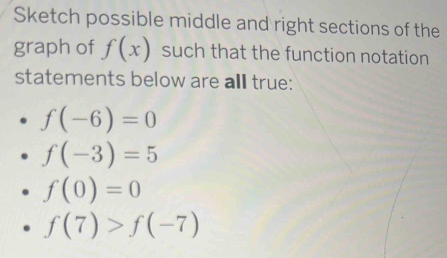 Sketch possible middle and right sections of the
graph of f(x) such that the function notation
statements below are all true:
f(-6)=0
f(-3)=5
f(0)=0
f(7)>f(-7)