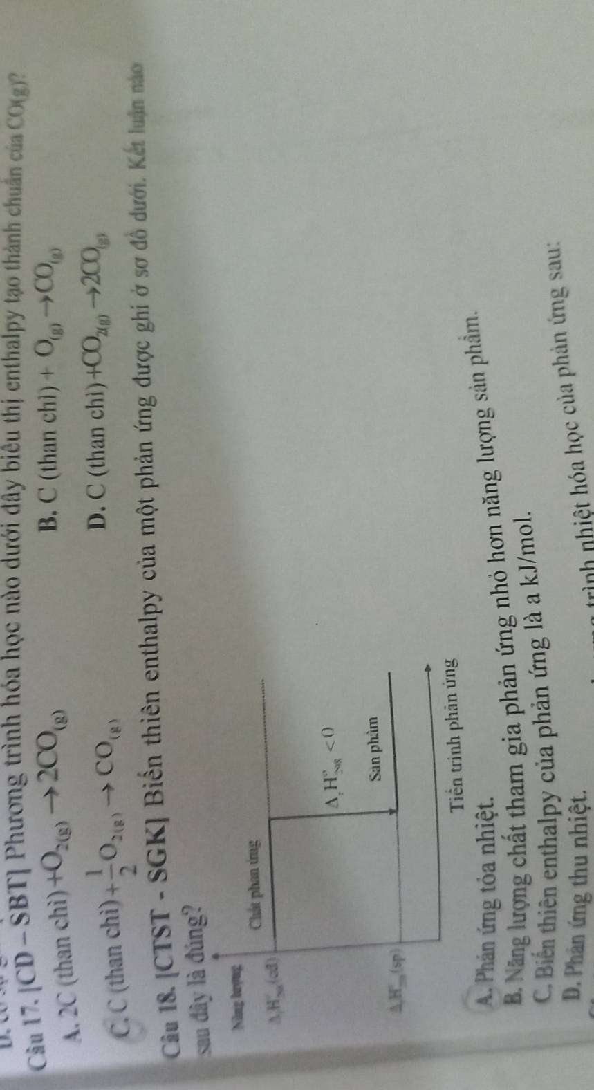 [CD - S] 31 *J Phương trình hóa học nào dưới đây biêu thị enthalpy tạo thành chuân của CO(g) ?
A. 2C (than chi)+O_2(g)to 2CO_(g)
B. C(thanchi)+O_(g)to CO_(g)
C. C(thanchi) )+ 1/2 O_2(g)to CO_(g) D. C(thanchi)+CO_2(g)to 2CO_(g)
Câu 18. [CTST - SGK] Biển thiên enthalpy của một phản ứng được ghi ở sơ đồ dưới. Kết luận no
sau dây là đúng?
A. Phản ứng tỏa nhiệt.
B. Năng lượng chất tham gia phản ứng nhỏ hơn năng lượng sản phẩm.
C. Biến thiên enthalpy của phản ứng là a kJ/mol.
D. Phân ứng thu nhiệt.
trình nhiệt hóa học của phản ứng sau: