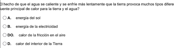 El hecho de que el agua se caliente y se enfríe más lentamente que la tierra provoca muchos tipos difere
uente principal de calor para la tierra y el agua?
A. energía del sol
B. energía de la electricidad
DO. calor de la fricción en el aire
D. calor del interior de la Tierra