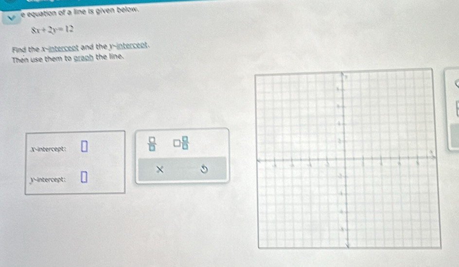 equation of a line is given below.
8x+2y=12
Find the x-intercept and the y-intercept. 
Then use them to graph the line. 
X-intercept: 
 □ /□   □  □ /□  
×
j -intercept: