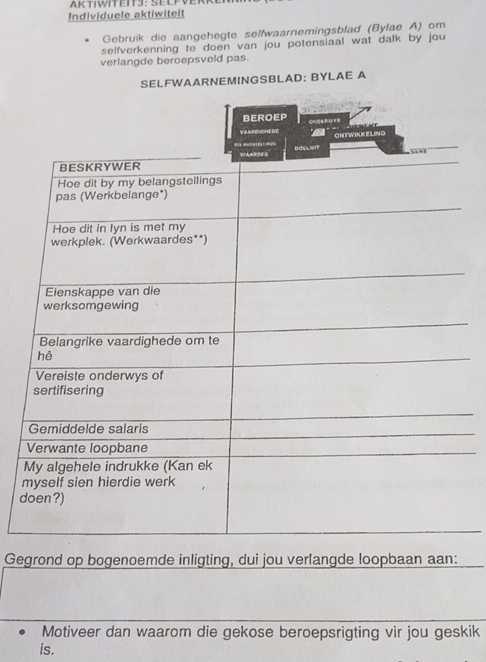 AKTIWITEIT3: ELFVI 
Individuele aktiwiteit 
Gebruik die aangehegte selfwaarnemingsblad (Bylae A) om 
selfverkenning to doen van jou potensiaal wat dalk by jou 
verlangde beroepsveld pas. 
SELFWAARNEMINGSBLAD: BYLAE A 
m 
d 
Gegrond op bogenoemde inligting, dui jou verlangde loopbaan aan: 
Motiveer dan waarom die gekose beroepsrigting vir jou geskik 
is.