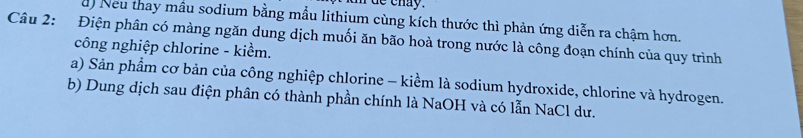 de chay.
d) Neu thay mẫu sodium bằng mẫu lithium cùng kích thước thì phản ứng diễn ra chậm hơn.
Câu 2: Điện phân có màng ngăn dung dịch muối ăn bão hoà trong nước là công đoạn chính của quy trình
công nghiệp chlorine - kiềm.
a) Sản phẩm cơ bản của công nghiệp chlorine - kiềm là sodium hydroxide, chlorine và hydrogen.
b) Dung dịch sau điện phân có thành phần chính là NaOH và có lẫn NaCl dư.