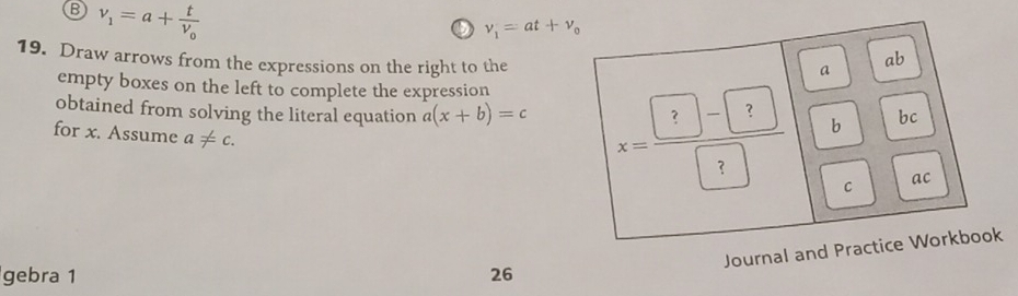 v_1=a+frac tv_0
v_1=at+v_0
19. Draw arrows from the expressions on the right to the 
a 
ab 
empty boxes on the left to complete the expression 
obtained from solving the literal equation a(x+b)=c x= (?-?)/?  b 
bc 
for x. Assume a!= c. 
C ac 
Journal and Practice Workbook 
gebra 1 26