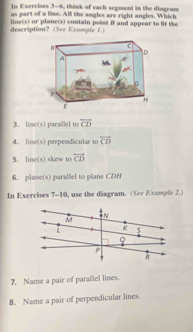 In Exercises 3-6, think of each segment in the diagram 
as part of a line. All the angles are right angles. Which 
line(s) or plane(s) contain point B and appear to fit the 
description? (See Example 1.) 
3. line(s) parallel to overleftrightarrow CD
4. line(s) perpendicular to overleftrightarrow CD
5. line(s) skew to overleftrightarrow CD
6. plane(s) parallel to plane CDH
In Exercises 7-10, use the diagram. (See Example 2.) 
7. Name a pair of parallel lines. 
8. Name a pair of perpendicular lines.