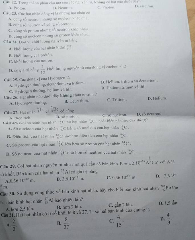 Cầu 22. Trong thành phân cầu tạo của các nguyên tử, không có hạt nào dưới đây 7
A. Proton. B. Neutron. C. Photon. D. electron
Câu 23. Các hạt nhân đồng vị là những hạt nhân có
A. cùng số neutron nhưng số nucleon khác nhau.
B. cùng số neutron và cùng số proton.
C. cùng số proton nhưng số neutron khác nhau.
D. cùng số nucleon nhưng số proton khác nhau.
Câu 24, Đơn vị khối lượng nguyên tử bằng
A. khối lượng của hạt nhân hiđrô _1^(1H.
B. khối lượng của prôtôn.
C. khối lượng của notron.
D. có giá trị bằng frac 1)12 khối lượng nguyên tứ của đồng vị cacbon - 12.
Câu 25. Các đồng vị của Hydrogen là
A. Hydrogen thường, deuterium, và tritium. B. Helium, tritium và deuterium.
C. Hydrogen thường, helium và liti. D. Helium. tritium và liti.
Câu 26. Hạt nhân nào dưới đây không chứa nơtron ?
A. Hydrogen thường B. Deuterium. C. Tritium. D. Helium.
Câu 27. Hạt nhân _3^(6Li sqrt(2) beginarray)r 7 4endarray Be
có cùng
A. điện tích B. số proton. C. số nucleon. D. shat 0 neutron.
Câu 28. Khi so sánh hạt nhân _6^((12)C và hạt nhản _6^(14)C phát biểu nào sau đây đúng?
A. Số nucleon của hạt nhân frac 12)6C * bằng số nucleon của hạt nhân _6^((14)C.
B. Điện tích của hạt nhân _6^(12)C nhỏ hơn điện tích của hạt nhân _6^(14)C.
C. Số proton của hạt nhân _6^(12)C Iớn hơn số proton của hạt nhân _6^(14)C.
D. Số neutron của hạt nhân _6^(12)C nhỏ hơn số neutron của hạt nhân _6^(14)C.
Câu 29. Coi hạt nhân nguyên tử như một quả cầu có bán kinh R=1,2.10^-15)A^(frac 1)3 (m) với A là
số khối. Bán kính của hạt nhân _(13)^(27)Al có giá trị bằng
A. 0.36.10^(-12)m. B. 3.6.10^(-12)m. C. 0.36.10^(-15)m. D. 3.6.10^- .5 m. beginarrayr 207 82endarray Pb lớn
Câu 30. Sử dụng công thức về bán kính hạt nhân, hãy cho biết bán kính hạt nhân
hơn bán kính hạt nhân beginarrayr 27 13endarray Al bao nhiêu lần?
A. hơn 2,5 lần. B. hơn 2 lần. C. gan2 lần. D. 1.5 lần.
Câu 31. Hai hạt nhân có tỉ số khối là 8 và 27. Ti số hai bán kính của chúng là
B.
A.  2/3 .  8/27 .
C.  4/15 .  4/9 .
D.