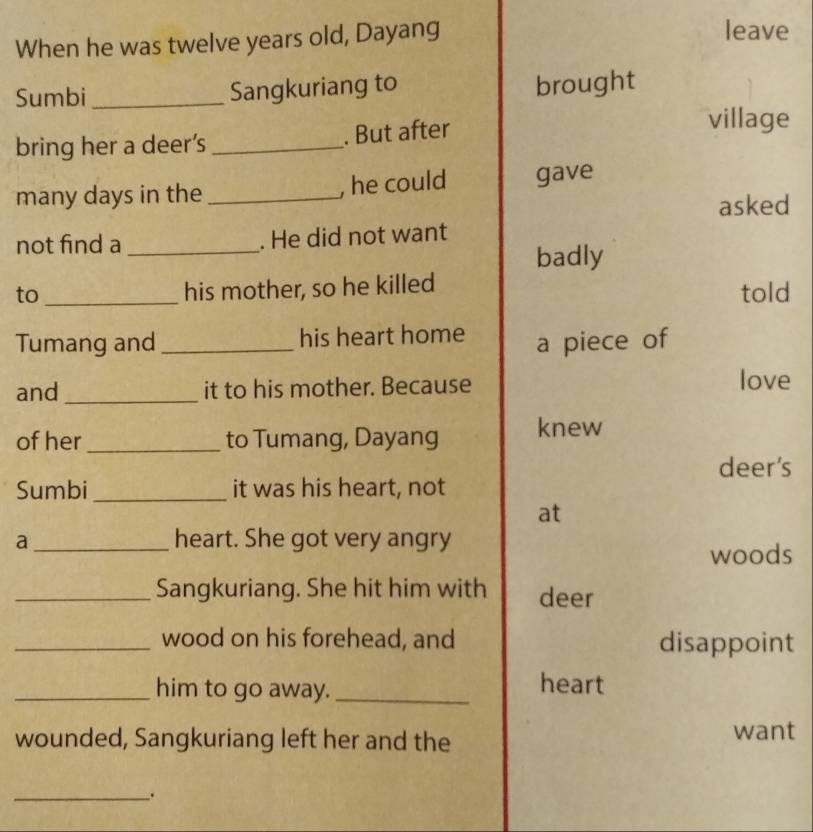 When he was twelve years old, Dayang 
leave 
Sumbi _Sangkuriang to 
brought 
bring her a deer’s_ 
. But after 
village 
, he could 
many days in the _gave 
asked 
not find a _. He did not want 
badly 
his mother, so he killed 
to _told 
Tumang and _his heart home a piece of 
and _it to his mother. Because love 
of her _to Tumang, Dayang knew 
deer’s 
Sumbi_ it was his heart, not 
at 
a_ heart. She got very angry 
woods 
_Sangkuriang. She hit him with deer 
_wood on his forehead, and disappoint 
_him to go away._ 
heart 
wounded, Sangkuriang left her and the want 
_.