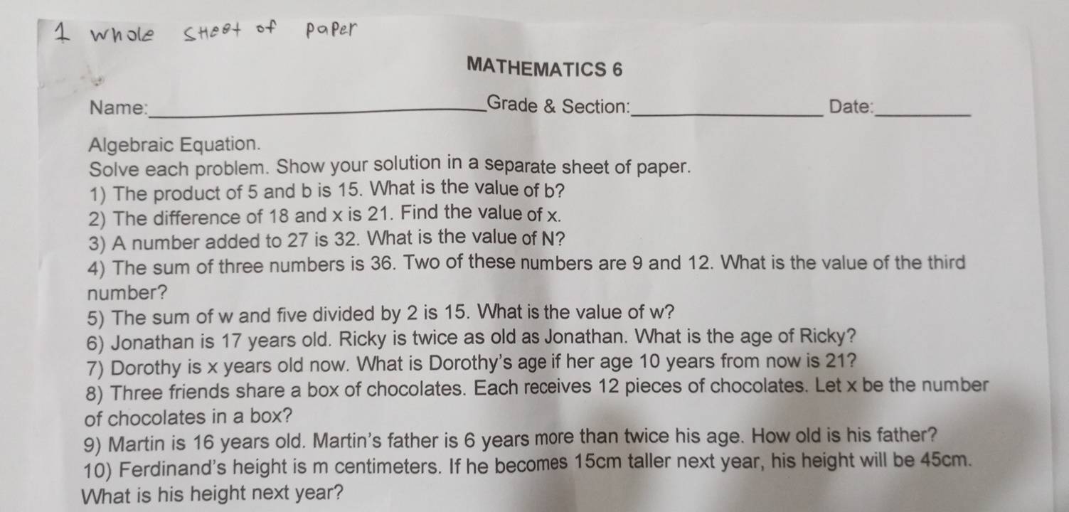 MATHEMATICS 6 
_ 
Name:_ Grade & Section:_ Date: 
Algebraic Equation. 
Solve each problem. Show your solution in a separate sheet of paper. 
1) The product of 5 and b is 15. What is the value of b? 
2) The difference of 18 and x is 21. Find the value of x. 
3) A number added to 27 is 32. What is the value of N? 
4) The sum of three numbers is 36. Two of these numbers are 9 and 12. What is the value of the third 
number? 
5) The sum of w and five divided by 2 is 15. What is the value of w? 
6) Jonathan is 17 years old. Ricky is twice as old as Jonathan. What is the age of Ricky? 
7) Dorothy is x years old now. What is Dorothy's age if her age 10 years from now is 21? 
8) Three friends share a box of chocolates. Each receives 12 pieces of chocolates. Let x be the number 
of chocolates in a box? 
9) Martin is 16 years old. Martin's father is 6 years more than twice his age. How old is his father? 
10) Ferdinand's height is m centimeters. If he becomes 15cm taller next year, his height will be 45cm. 
What is his height next year?