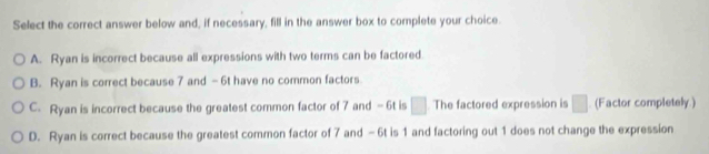 Select the correct answer below and, if necessary, fill in the answer box to complete your choice.
A. Ryan is incorrect because all expressions with two terms can be factored.
B. Ryan is correct because 7 and -6t have no common factors.
C. Ryan is incorrect because the greatest common factor of 7 and - 6t is □. The factored expression is □ (Factor completely.)
D. Ryan is correct because the greatest common factor of 7 and -6t is 1 and factoring out 1 does not change the expression