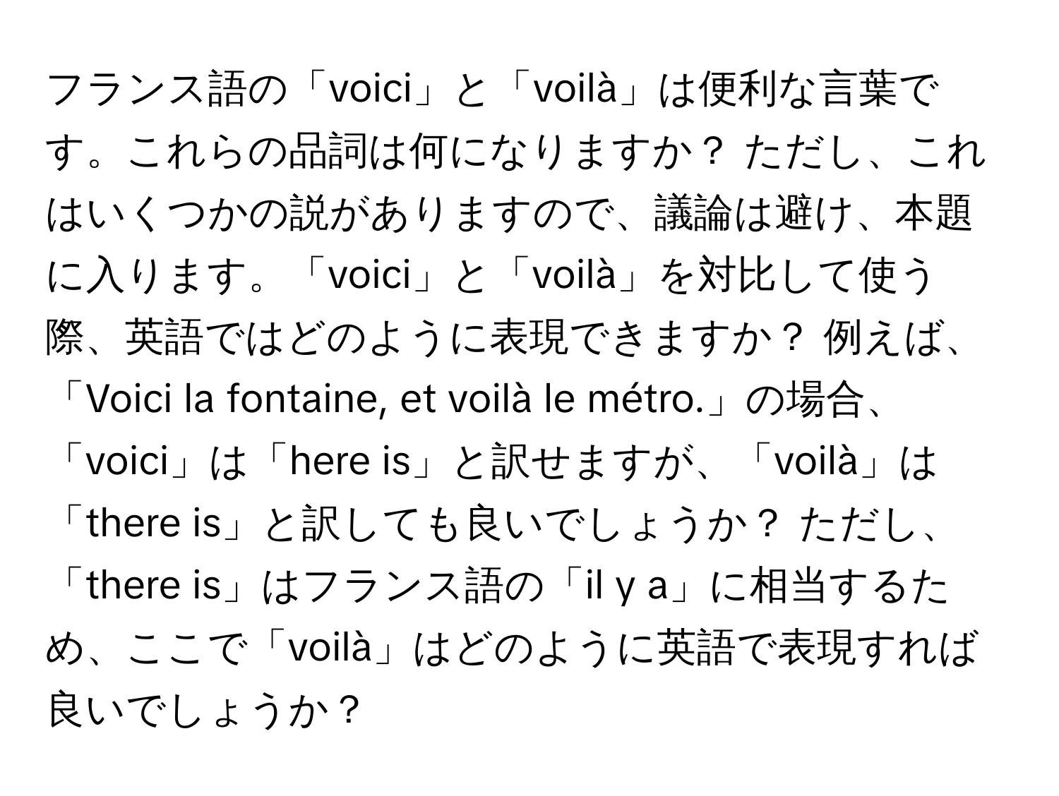 フランス語の「voici」と「voilà」は便利な言葉です。これらの品詞は何になりますか？ ただし、これはいくつかの説がありますので、議論は避け、本題に入ります。「voici」と「voilà」を対比して使う際、英語ではどのように表現できますか？ 例えば、「Voici la fontaine, et voilà le métro.」の場合、「voici」は「here is」と訳せますが、「voilà」は「there is」と訳しても良いでしょうか？ ただし、「there is」はフランス語の「il y a」に相当するため、ここで「voilà」はどのように英語で表現すれば良いでしょうか？