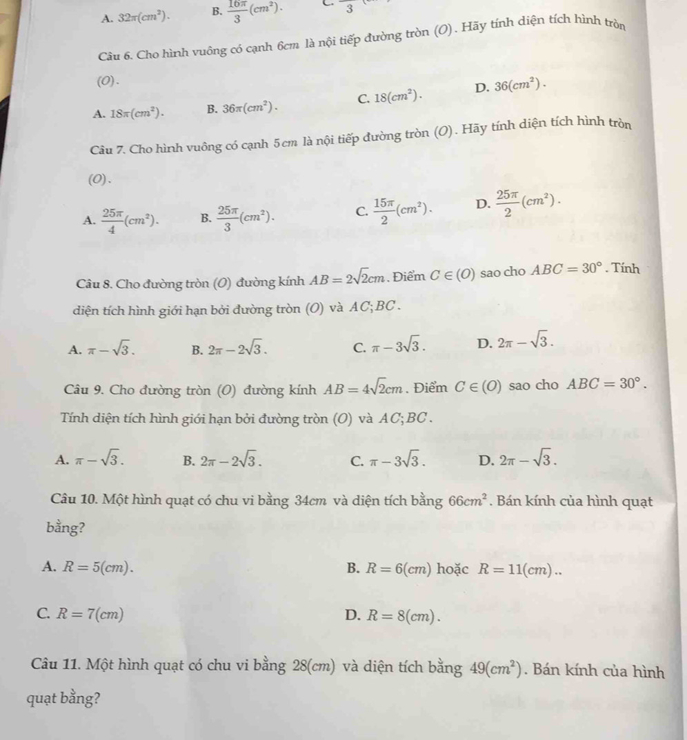 A. 32π (cm^2). B.  16π /3 (cm^2). C frac 3
Câu 6. Cho hình vuông có cạnh 6cm là nội tiếp đường tròn (O). Hãy tính diện tích hình tròn
(0).
C. 18(cm^2). D. 36(cm^2).
A. 18π (cm^2). B. 36π (cm^2).
Câu 7. Cho hình vuông có cạnh 5cm là nội tiếp đường tròn (O). Hãy tính diện tích hình tròn
(0).
A.  25π /4 (cm^2). B.  25π /3 (cm^2).
C.  15π /2 (cm^2). D.  25π /2 (cm^2).
Câu 8. Cho đường tròn (O) đường kính AB=2sqrt(2)cm. Điểm C∈ (O) sao cho ABC=30°. Tính
diện tích hình giới hạn bởi đường tròn (O) và AC;BC .
A. π -sqrt(3). B. 2π -2sqrt(3). C. π -3sqrt(3). D. 2π -sqrt(3).
Câu 9. Cho đường tròn (O) đường kính AB=4sqrt(2)cm. Điểm C∈ (O) sao cho ABC=30°.
Tính diện tích hình giới hạn bởi đường tròn (O) và AC;BC .
A. π -sqrt(3). B. 2π -2sqrt(3). C. π -3sqrt(3). D. 2π -sqrt(3).
Câu 10. Một hình quạt có chu vi bằng 34cm và diện tích bằng 66cm^2. Bán kính của hình quạt
bằng?
A. R=5(cm). B. R=6(cm) hoặc R=11(cm)...
C. R=7(cm) D. R=8(cm).
Câu 11. Một hình quạt có chu vi bằng 28(cm) và diện tích bằng 49(cm^2). Bán kính của hình
quạt bằng?