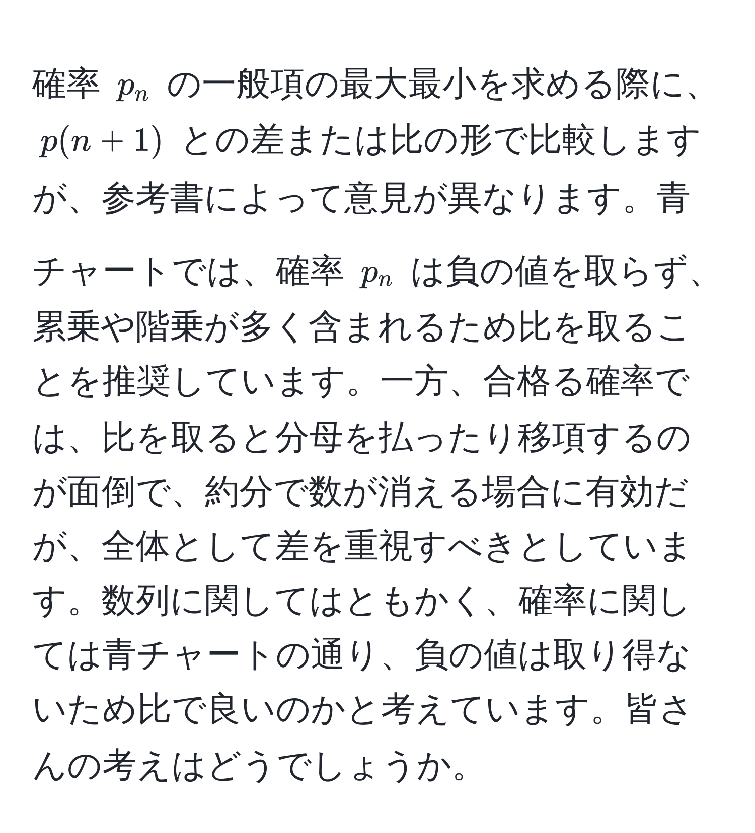 確率 $p_n$ の一般項の最大最小を求める際に、$p(n+1)$ との差または比の形で比較しますが、参考書によって意見が異なります。青チャートでは、確率 $p_n$ は負の値を取らず、累乗や階乗が多く含まれるため比を取ることを推奨しています。一方、合格る確率では、比を取ると分母を払ったり移項するのが面倒で、約分で数が消える場合に有効だが、全体として差を重視すべきとしています。数列に関してはともかく、確率に関しては青チャートの通り、負の値は取り得ないため比で良いのかと考えています。皆さんの考えはどうでしょうか。