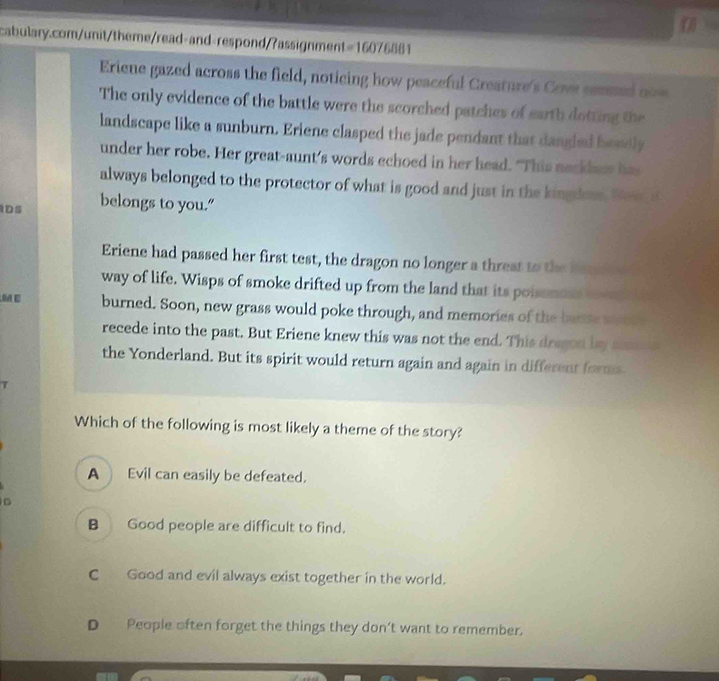 Eriene gazed across the field, noticing how peaceful Creature's Cove seemed now
The only evidence of the battle were the scorched patches of earth dotting the
landscape like a sunburn. Eriene clasped the jade pendant that dangled beedly
under her robe. Her great-aunt's words echoed in her head. "This neckbes has
always belonged to the protector of what is good and just in the kingdos. Wow s
DS
belongs to you."
Eriene had passed her first test, the dragon no longer a threst to the bane e
way of life. Wisps of smoke drifted up from the land that its poisemons w 
M E burned. Soon, new grass would poke through, and memories of the batte wons 
recede into the past. But Eriene knew this was not the end. This dregon by same a
the Yonderland. But its spirit would return again and again in different forms
7
Which of the following is most likely a theme of the story?
A Evil can easily be defeated.
B Good people are difficult to find.
C Good and evil always exist together in the world.
D People often forget the things they don't want to remember.